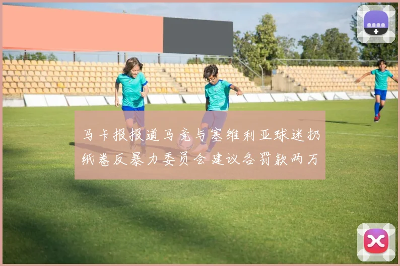 马卡报报道马竞与塞维利亚球迷扔纸卷反暴力委员会建议各罚款两万欧元