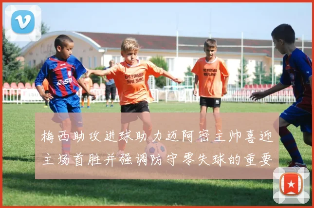 梅西助攻进球助力迈阿密主帅喜迎主场首胜并强调防守零失球的重要性