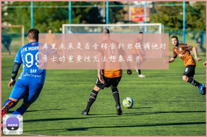 库里未来是否会转会科尔强调他对勇士的重要性无法想象离开
