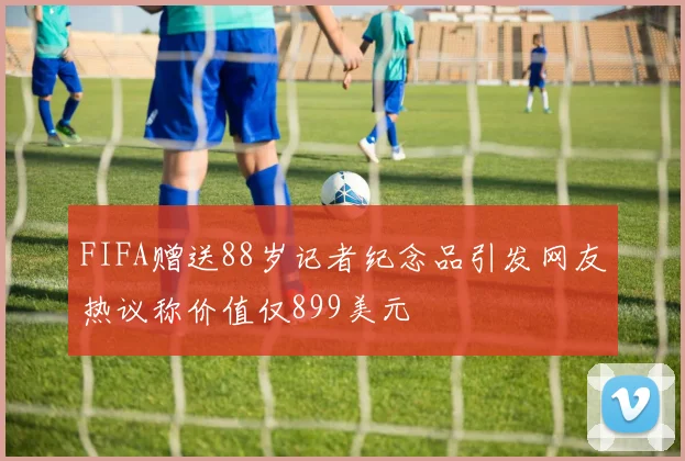 FIFA赠送88岁记者纪念品引发网友热议称价值仅899美元