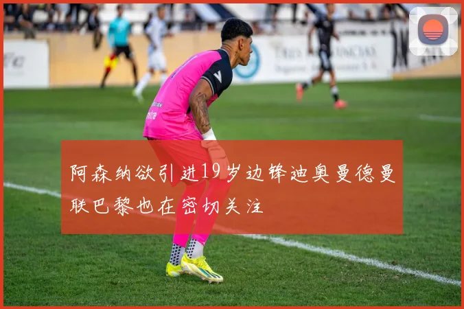 阿森纳欲引进19岁边锋迪奥曼德曼联巴黎也在密切关注