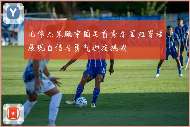 毛伟杰朱鹏宇国足首秀李国旭寄语展现自信与勇气迎接挑战