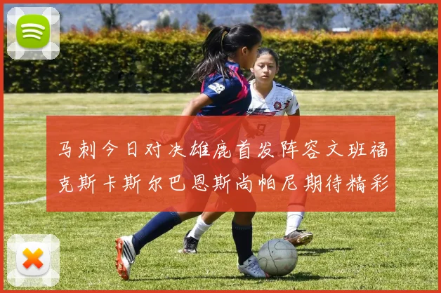 马刺今日对决雄鹿首发阵容文班福克斯卡斯尔巴恩斯尚帕尼期待精彩表现
