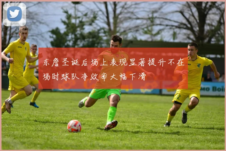 东詹圣诞后场上表现显著提升不在场时球队净效率大幅下滑