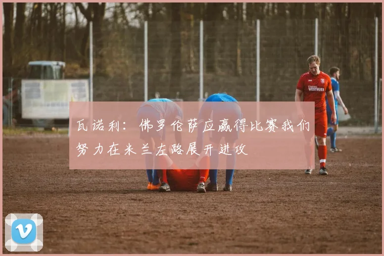 瓦诺利：佛罗伦萨应赢得比赛我们努力在米兰左路展开进攻