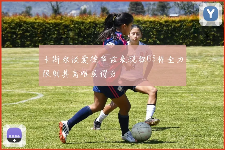 卡斯尔谈爱德华兹表现称G5将全力限制其高难度得分
