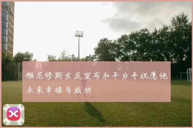 维尼修斯女友宣布和平分手祝愿他未来幸福与成功