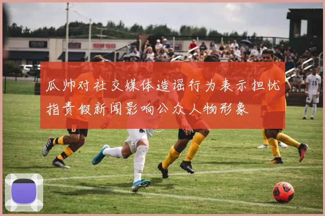 瓜帅对社交媒体造谣行为表示担忧指责假新闻影响公众人物形象