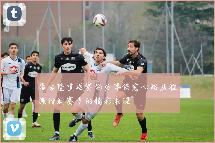 雷吉隆重返赛场分享伤愈心路历程期待新赛季的精彩表现
