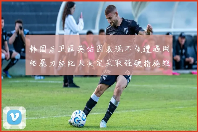 韩国后卫薛英佑因表现不佳遭遇网络暴力经纪人决定采取强硬措施维护权益