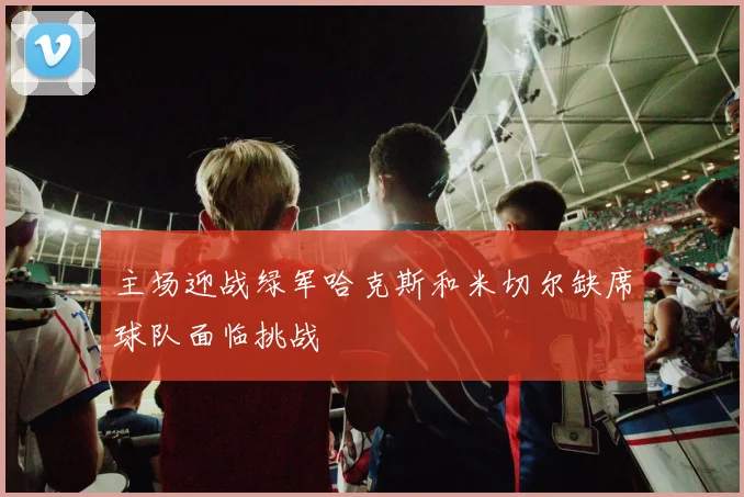 主场迎战绿军哈克斯和米切尔缺席球队面临挑战