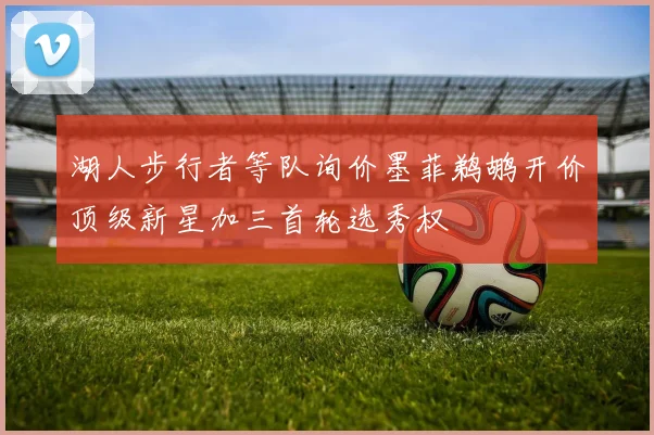 湖人步行者等队询价墨菲鹈鹕开价顶级新星加三首轮选秀权