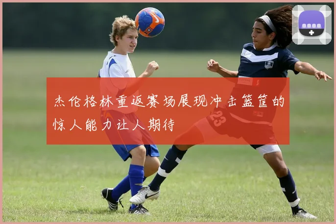 杰伦格林重返赛场展现冲击篮筐的惊人能力让人期待