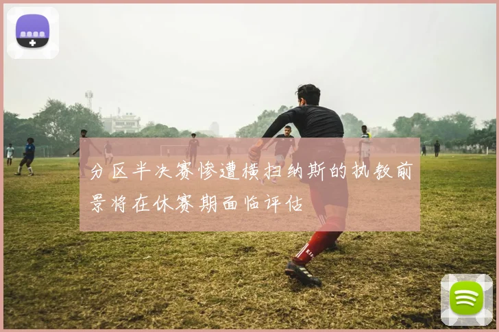 分区半决赛惨遭横扫纳斯的执教前景将在休赛期面临评估