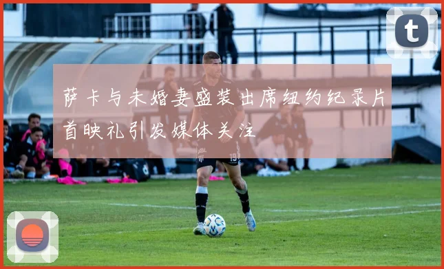 萨卡与未婚妻盛装出席纽约纪录片首映礼引发媒体关注