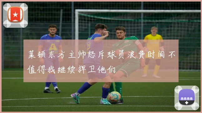 莱顿东方主帅怒斥球员浪费时间不值得我继续捍卫他们