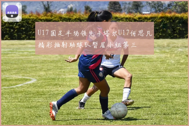 U17国足半场领先卡塔尔U17何思凡精彩抽射助球队暂居小组第三