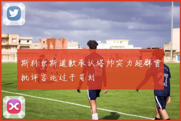 斯科尔斯道歉承认塔帅实力超群曾批评言论过于苛刻
