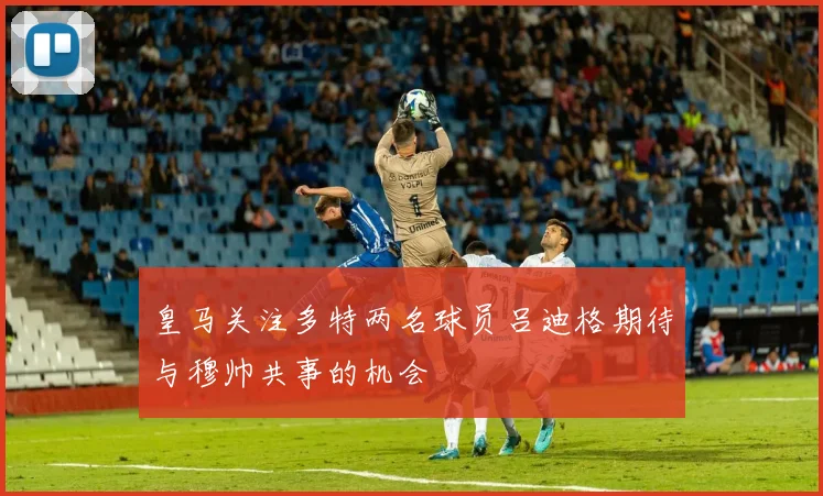 皇马关注多特两名球员吕迪格期待与穆帅共事的机会