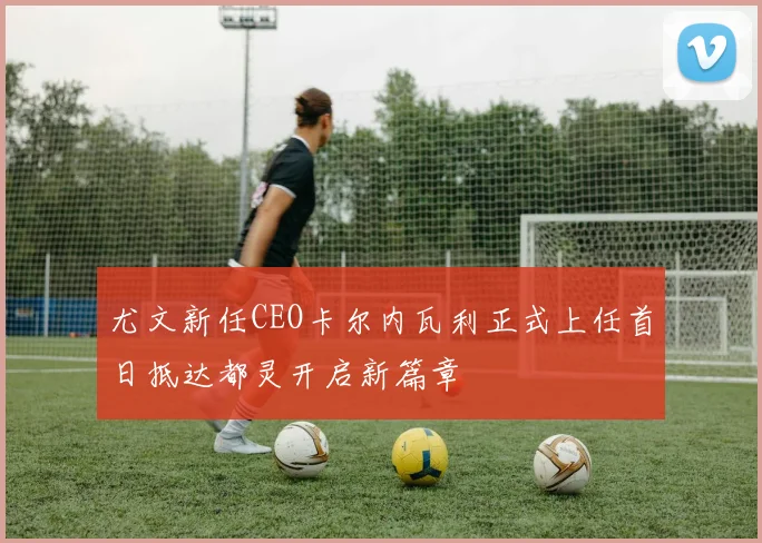 尤文新任CEO卡尔内瓦利正式上任首日抵达都灵开启新篇章