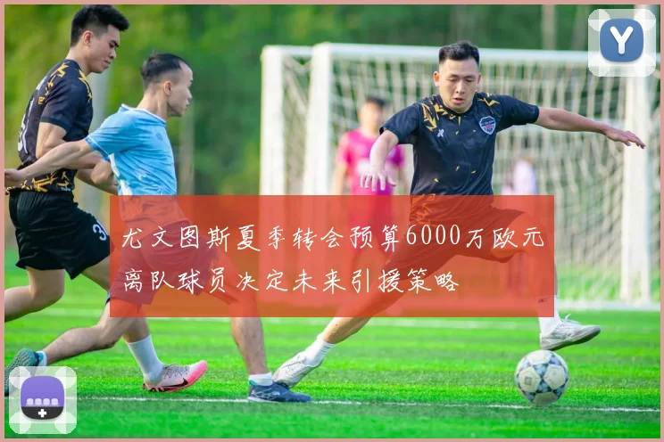 尤文图斯夏季转会预算6000万欧元离队球员决定未来引援策略