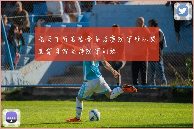 老马丁直言哈登季后赛防守难以突变需日常坚持防守训练
