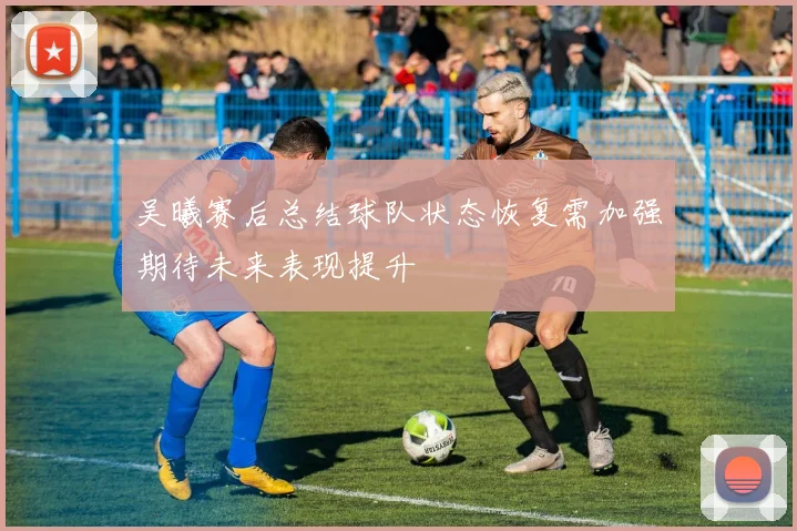 吴曦赛后总结球队状态恢复需加强期待未来表现提升