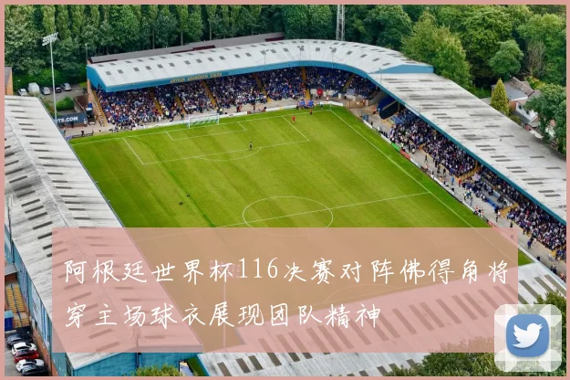 阿根廷世界杯116决赛对阵佛得角将穿主场球衣展现团队精神
