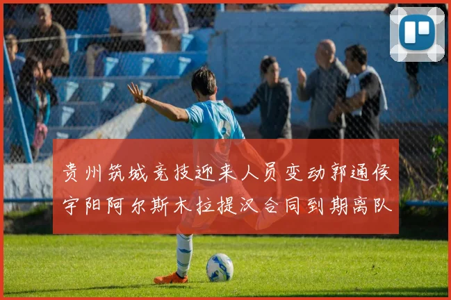 贵州筑城竞技迎来人员变动郭通侯宇阳阿尔斯木拉提汉合同到期离队