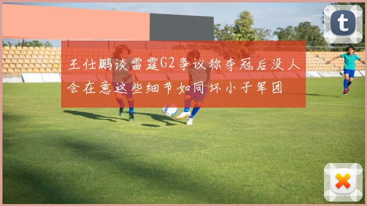 王仕鹏谈雷霆G2争议称夺冠后没人会在意这些细节如同坏小子军团
