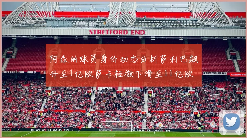阿森纳球员身价动态分析萨利巴飙升至1亿欧萨卡轻微下滑至11亿欧