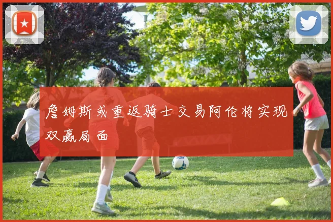 詹姆斯或重返骑士交易阿伦将实现双赢局面