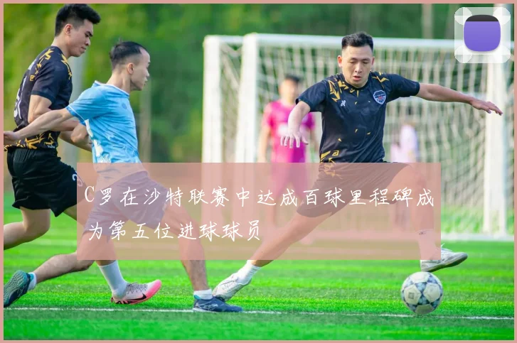 C罗在沙特联赛中达成百球里程碑成为第五位进球球员
